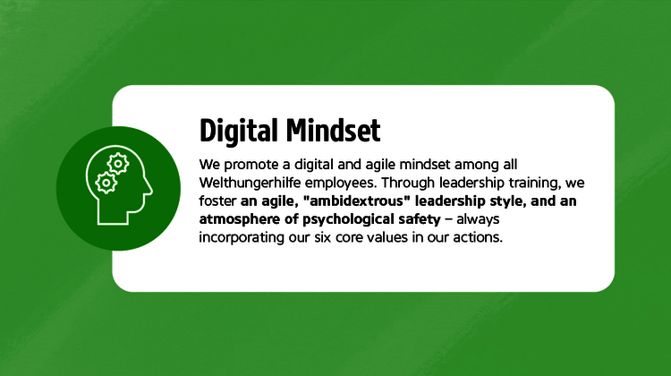 We promote a digital and agile mindset among all Welthungerhilfe employees. Through leadership training, we foster an agile, "ambidextrous" leadership style, and an atmosphere of psychological safety - always incorporating our six core values in our actions.